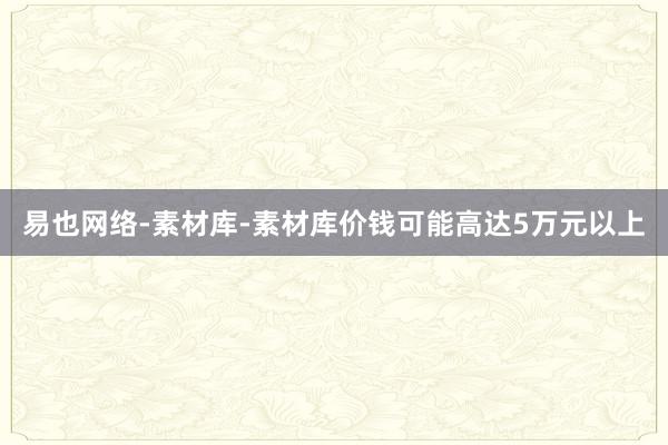 易也网络-素材库-素材库价钱可能高达5万元以上
